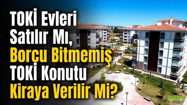 TOKİ Evleri Satılır Mı, Borcu Bitmemiş TOKİ Konutu Kiraya Verilir Mi?